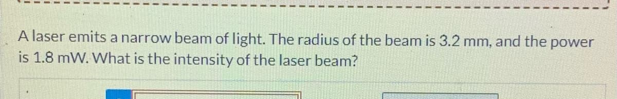 A laser emits a narrow beam of light. The radius of the beam is 3.2 mm, and the power
is 1.8 mW. What is the intensity of the laser beam?
