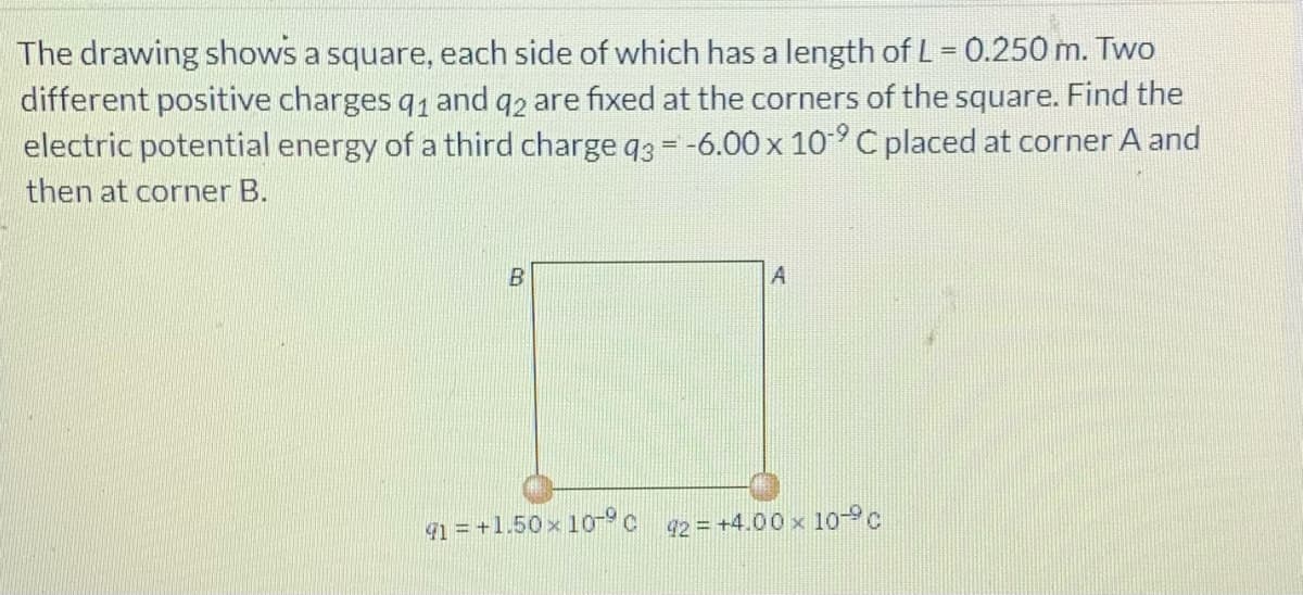 The drawing shows a square, each side of which has a length of L= 0.250 m. Two
different positive charges q1 and q2 are fixed at the corners of the square. Find the
electric potential energy of a third charge q3 = -6.00 x 10°C placed at corner A and
%3D
then at corner B.
41 = +1.50 x 10c 92= +4.00 x 10 c
