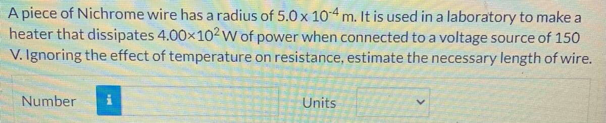 A piece of Nichrome wire has a radius of 5.0x 104 m. It is used in a laboratory to make a
heater that dissipates 4.00x102W of power when connected to a voltage source of 150
V. Ignoring the effect of temperature on resistance, estimate the necessary length of wire.
Number
Units
