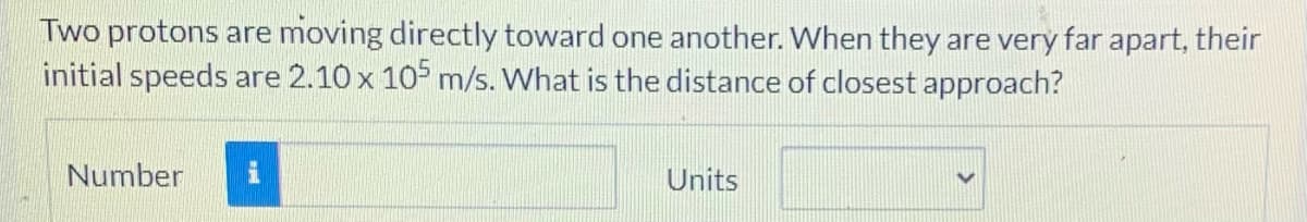 Two protons are moving directly toward one another. When they are very far apart, their
initial speeds are 2.10 x 10 m/s. What is the distance of closest approach?
Number
Units
