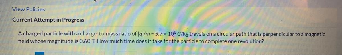 View Policies
Current Attempt in Progress
A charged particle with a charge-to-mass ratio of Iq|/m = 5.7 x 10° C/kg travels on a circular path that is perpendicular to a magnetic
field whose magnitude is 0.60 T. How much time does it take for the particle to complete one revolution?
