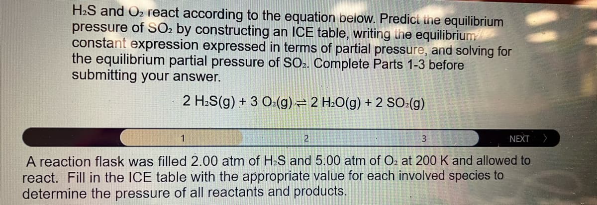 H₂S and O2 react according to the equation below. Predict the equilibrium
pressure of SO₂ by constructing an ICE table, writing the equilibrium
constant expression expressed in terms of partial pressure, and solving for
the equilibrium partial pressure of SO2. Complete Parts 1-3 before
submitting your answer.
2 H₂S(g) + 3 O₂(g) 2 H₂O(g) + 2 SO₂(g)
1
2
3
NEXT >
A reaction flask was filled 2.00 atm of H₂S and 5.00 atm of O₂ at 200 K and allowed to
react. Fill in the ICE table with the appropriate value for each involved species to
determine the pressure of all reactants and products.