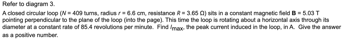 Refer to diagram 3.
A closed circular loop (N = 409 turns, radiusr = 6.6 cm, resistance R = 3.65 N) sits in a constant magnetic field B = 5.03 T
pointing perpendicular to the plane of the loop (into the page). This time the loop is rotating about a horizontal axis through its
diameter at a constant rate of 85.4 revolutions per minute. Find Imax, the peak current induced in the loop, in A. Give the answer
as a positive number.
