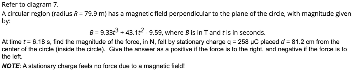 Refer to diagram 7.
A circular region (radius R = 79.9 m) has a magnetic field perpendicular to the plane of the circle, with magnitude given
by:
B = 9.33t3 + 43.1t2 -9.59, where B is in T andt is in seconds.
At time t = 6.18 s, find the magnitude of the force, in N, felt by stationary charge q = 258 µC placed d = 81.2 cm from the
center of the circle (inside the circle). Give the answer as a positive if the force is to the right, and negative if the force is to
the left.
%D
NOTE: A stationary charge feels no force due to a magnetic field!
