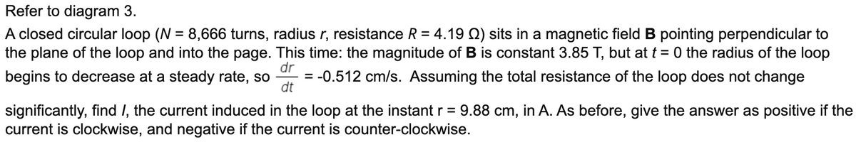 Refer to diagram 3.
A closed circular loop (N = 8,666 turns, radius r, resistance R = 4.19 Q) sits in a magnetic field B pointing perpendicular to
the plane of the loop and into the page. This time: the magnitude of B is constant 3.85 T, but at t = 0 the radius of the loop
%3D
dr
begins to decrease at a steady rate, so
-0.512 cm/s. Assuming the total resistance of the loop does not change
dt
significantly, find I, the current induced in the loop at the instant r = 9.88 cm, in A. As before, give the answer as positive if the
current is clockwise, and negative if the current is counter-clockwise.
%D
