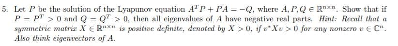 5. Let P be the solution of the Lyapunov equation AT P+ PA = -Q, where A, P,Q e R"X". Show that if
P = PT > 0 and Q = QT > 0, then all eigenvalues of A have negative real parts. Hint: Recall that a
symmetric matrix X E R"Xn is positive definite, denoted by X > 0, if v* Xv > 0 for any nonzero v E C".
Also think eigenvectors of A.
