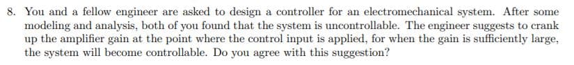 8. You and a fellow engineer are asked to design a controller for an electromechanical system. After some
modeling and analysis, both of you found that the system is uncontrollable. The engineer suggests to crank
up the amplifier gain at the point where the control input is applied, for when the gain is sufficiently large,
the system will become controllable. Do you agree with this suggestion?
