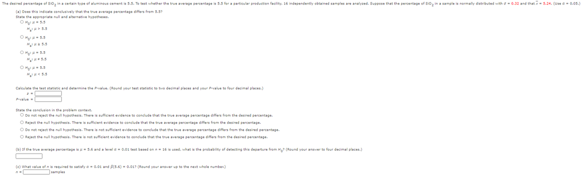 The desired percentage of Sio, in a certain type of aluminous cement is 5.5. To test whether the true average percentage is 5.5 for a particular production facility, 16 independently obtained samples are analyzed. Suppose that the percentage of Sio, in a sample is normally distributed with o = 0.32 and that x = 5.24. (Use a = 0.05.)
(a) Does this indicate conclusively that the true average percentage differs from 5.5?
State the appropriate null and alternative hypotheses.
O Ho: l = 5.5
H:u> 5.5
O Ho: H = 5.5
Hi H2 5.5
O Hoi 4 = 5.5
H: H # 5.5
O Hoi u = 5.5
H, u< 5.5
Calculate the test statistic and determine the P-value. (Round your test statistic to two decimal places and your P-value to four decimal places.)
z =
P-value =
State the conclusion in the problem context.
O Do not reject the null hypothesis. There is sufficient evidence to conclude that the true average percentage differs from the desired percentage.
O Reject the null hypothesis. There is sufficient evidence to conclude that the true average percentage differs from the desired percentage.
O Do not reject the null hypothesis. There is not sufficient evidence to conclude that the true average percentage differs from the desired percentage.
O Reject the null hypothesis. There is not sufficient evidence to conclude that the true average percentage differs from the desired percentage.
(b) If the true average percentage is u = 5.6 and a level a = 0.01 test based
n = 16 is used, what is the probability of detecting this departure from H? (Round your answer to four decimal places.)
(c) What value of n is required to satisfy a = 0.01 and B(5.6) = 0.01? (Round your answer up to the next whole number.)
n =
samples
