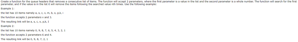 Create a function for the queue headers that removes a consecutive list of items. The function will accept 2 parameters, where the first parameter is a value in the list and the second parameter is a whole number. The function will search for the first
parameter, and if the value is in the list it will remove the items following the searched value nth times. Use the following example:
Example 1:
the list has 10 items namely a, s, c, v, m, b, x, p,k, i
the function accepts 2 parameters v and 3.
The resulting link will be a, s, c, x, p,k, I
Example 2:
the list has 10 items namely 0, 9, 8, 7, 6, 5, 4, 3, 2, 1
the function accepts 2 parameters 6 and 4.
The resulting link will be 0, 9, 8, 7, 2, 1
