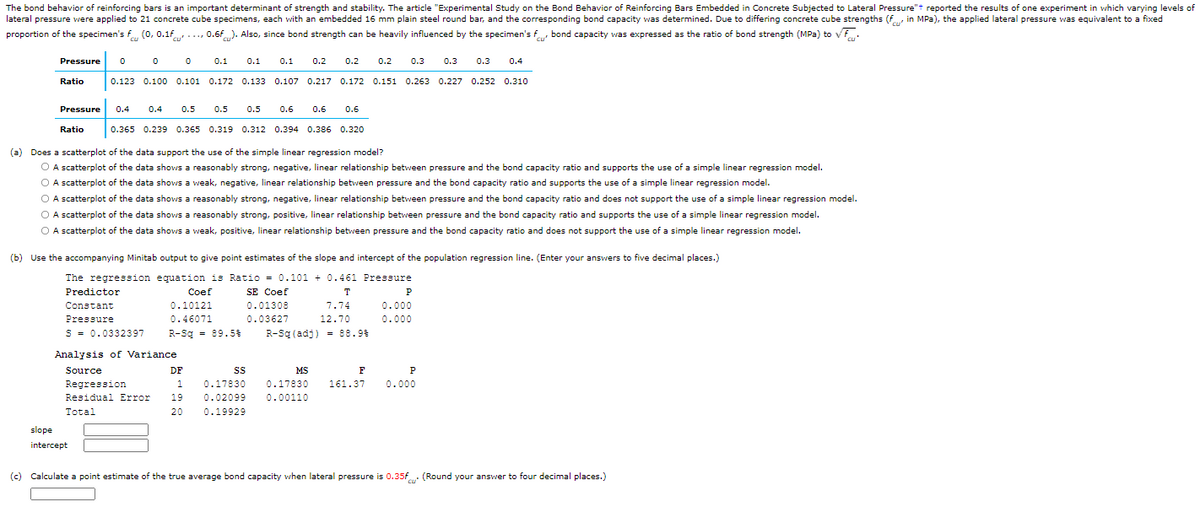 The bond behavior of reinforcing bars is an important determinant of strength and stability. The article "Experimental Study on the Bond Behavior of Reinforcing Bars Embedded in Concrete Subjected to Lateral Pressure"t reported the results of one experiment in which varying levels of
lateral pressure were applied to 21 concrete cube specimens, each with an embedded 16 mm plain steel round bar, and the corresponding bond capacity was determined. Due to differing concrete cube strengths (f, in MPa), the applied lateral pressure was equivalent to a fixed
proportion of the specimen's f (0, 0.1f.., 0.6f). Also, since bond strength can be heavily influenced by the specimen's f bond capacity was expressed as the ratio of bond strength (MPa) to vf.
cu'
cu
Pressure
0.1
0.1
0.1
0.2
0.2
0.2
0.3
0.3
0.3
0.4
Ratio
0.123 0.100 0.101 0.172
0.133 0.107 0.217 0.172 0.151 0.263 0.227 0.252 0.310
Pressure
0.4
0.4
0.5
0.5
0.5
0.6
0.6
0.6
Ratio
0.365 0.239 0.365 0.319 0.312 0.394 0.386 0.320
(a) Does a scatterplot of the data support the use of the simple linear regression model?
O A scatterplot of the data shows a reasonably strong, negative, linear relationship between pressure and the bond capacity ratio and supports the use of a simple linear regression model.
O A scatterplot of the data shows a weak, negative, linear relationship between pressure and the bond capacity ratio and supports the use of a simple linear regression model.
O A scatterplot of the data shows a reasonably strong, negative, linear relationship between pressure and the bond capacity ratio and does not support the use of a simple linear regression model.
O A scatterplot of the data shows a reasonably strong, positive, linear relationship between pressure and the bond capacity ratio and supports the use of a simple linear regression model.
O A scatterplot of the data shows a weak, positive, linear relationship between pressure and the bond capacity ratio and does not support the use of a simple linear regression model.
(b) Use the accompanying Minitab output to give point estimates of the slope and intercept of the population regression line. (Enter your answers to five decimal places.)
The regression equation is Ratio = 0.101 + 0.461 Pressure
SE Coef
Predictor
Сoef
T
P
Constant
0.10121
0.01308
7.74
0.000
Pressure
0.46071
0.03627
12.70
0.000
S = 0.0332397
R-Sq = 89.5%
R-Sq (adj) = 88.9%
Analysis of Variance
Source
DF
MS
F
P
Regression
1
0.17830
0.17830
161.37
0.000
Residual Error
19
0.02099
0.00110
Total
20
0.19929
slope
intercept
(c) Calculate a point estimate of the true average bond capacity when lateral pressure is 0.35f (Round your answer to four decimal places.)
cu
