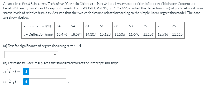 An article in Wood Science and Technology, "Creep in Chipboard, Part 3: Initial Assessment of the Influence of Moisture Content and
Level of Stressing on Rate of Creep and Time to Failure" (1981, Vol. 15, pp. 125-144) studied the deflection (mm) of particleboard from
stress levels of relative humidity. Assume that the two variables are related according to the simple linear regression model. The data
are shown below.
x- Stress level (%) 54
75
54
61
61
68
68
75
75
y- Deflection (mm) | 16.476 18.694 14.307 15.123 13.506 11.640 11.169 12.536 11.226
(a) Test for significance of regression usinga = 0.01.
(b) Estimate to 3 decimal places the standard errors of the intercept and slope.
se( ß o) =
se( B 1) = i
