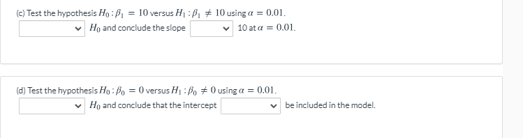 (e) Test the hypothesis Ho : B1 = 10 versus H1 :ß, # 10 using a = 0.01.
Ho and conclude the slope
v 10 at a = 0.01.
(d) Test the hypothesis Ho : Bo = 0 versus H1 : Bo + 0 using a = 0.01.
Ho and conclude that the intercept
be included in the model.
