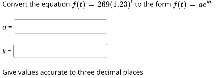 Convert the equation f(t)
269(1.23)' to the form f(t)
= gekt
ae^
a =
k =
Give values accurate to three decimal places
