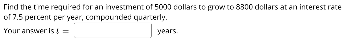 Find the time required for an investment of 5000 dollars to grow to 8800 dollars at an interest rate
of 7.5 percent per year, compounded quarterly.
Your answer is t =
years.
