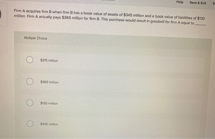 Firm A acquires firm B when firm B has a book value of assets of $345 million and a book value of liabilities of $130
million. Firm A actually pays $365 million for firm B. This purchase would result in goodwill for firm A equal to.
Multiple Choice
$215 million
$365 million
$150 million
Help Save & Exit
$345 million
S