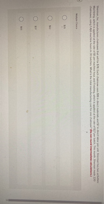 Sherman, Inc. manufactures chainsaws that sell for $78. Each chainsaw uses $18 in direct materials and $7 in direct labor per unit. Sherman has two activities:
Machining, which is applied at the rate of $5 per machine hour, and Finishing, which is applied at the rate of $27 per batch. This month, Sherman made 220.
chainsaws, using 1,466 machine hours in 30 batches. What is the total manufacturing cost for one chainsaw? (Do not round intermediate calculations.)
Multiple Choice
O
O
O
$25
$62
$37
$65
