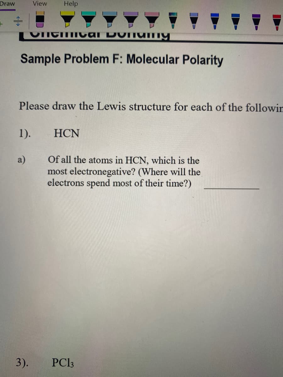 Draw
View
Help
个
Sample Problem F: Molecular Polarity
Please draw the Lewis structure for each of the followin
1).
HCN
Of all the atoms in HCN, which is the
most electronegative? (Where will the
electrons spend most of their time?)
a)
3).
PC3
