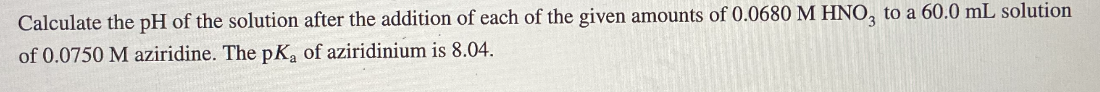 Calculate the pH of the solution after the addition of each of the given amounts of 0.0680 M HNO, to a 60.0 mL solution
of 0.0750 M aziridine. The pK, of aziridinium is 8.04.
