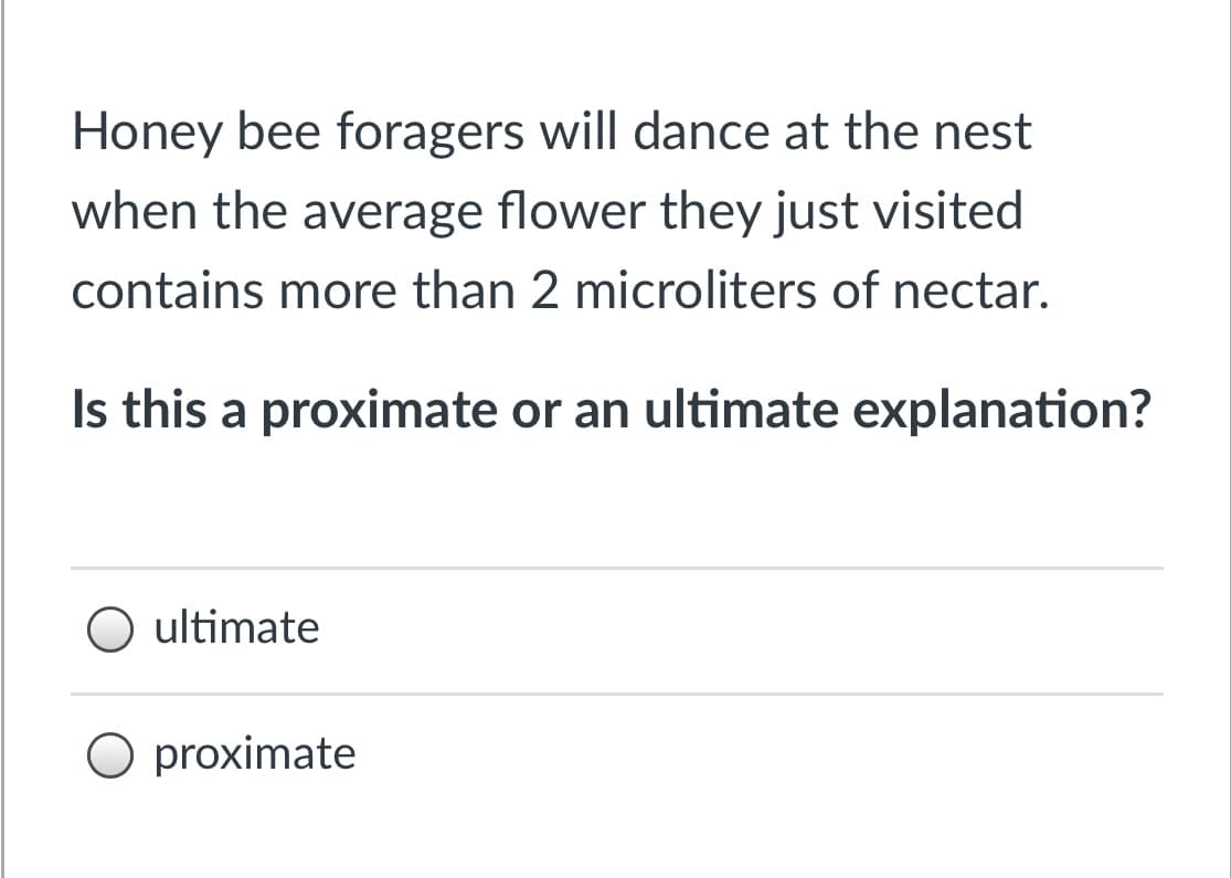 Honey bee foragers will dance at the nest
when the average flower they just visited
contains more than 2 microliters of nectar.
Is this a proximate or an ultimate explanation?
ultimate
O proximate
