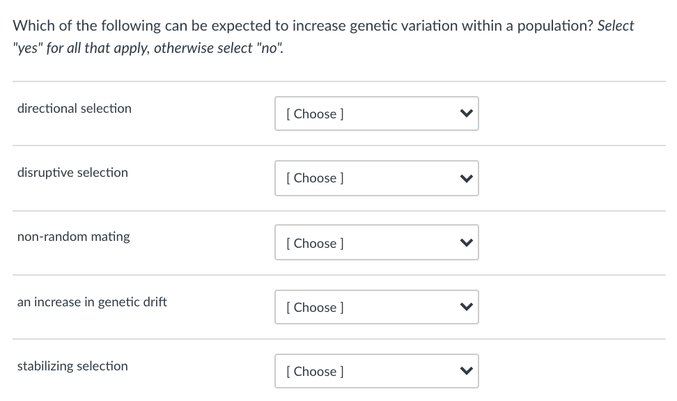 Which of the following can be expected to increase genetic variation within a population? Select
"yes" for all that apply, otherwise select "no".
directional selection
[ Choose ]
disruptive selection
[ Choose ]
non-random mating
[
[ Choose ]
an increase in genetic drift
[
[ Choose ]
stabilizing selection
[
[ Choose ]
>
>
>
