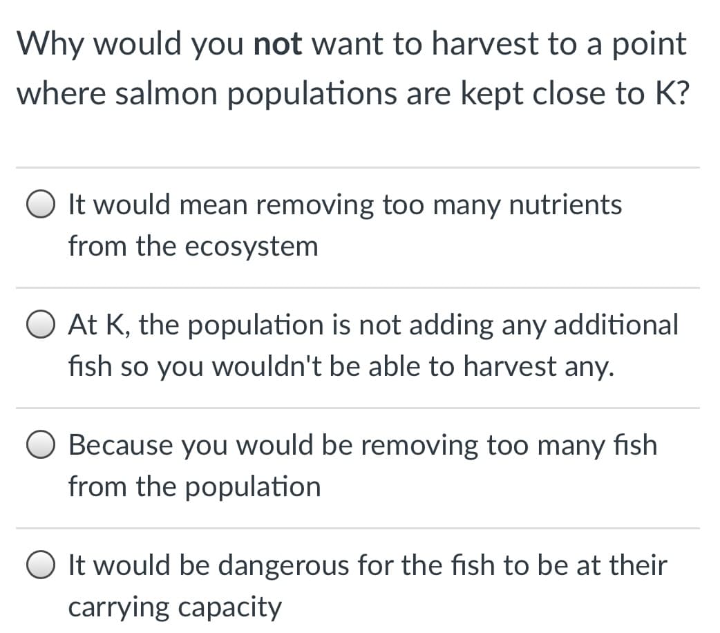 Why would you not want to harvest to a point
where salmon populations are kept close to K?
O It would mean removing too many nutrients
from the ecosystem
At K, the population is not adding any additional
fish so you wouldn't be able to harvest any.
O Because you would be removing too many fish
from the population
O It would be dangerous for the fish to be at their
carrying capacity
