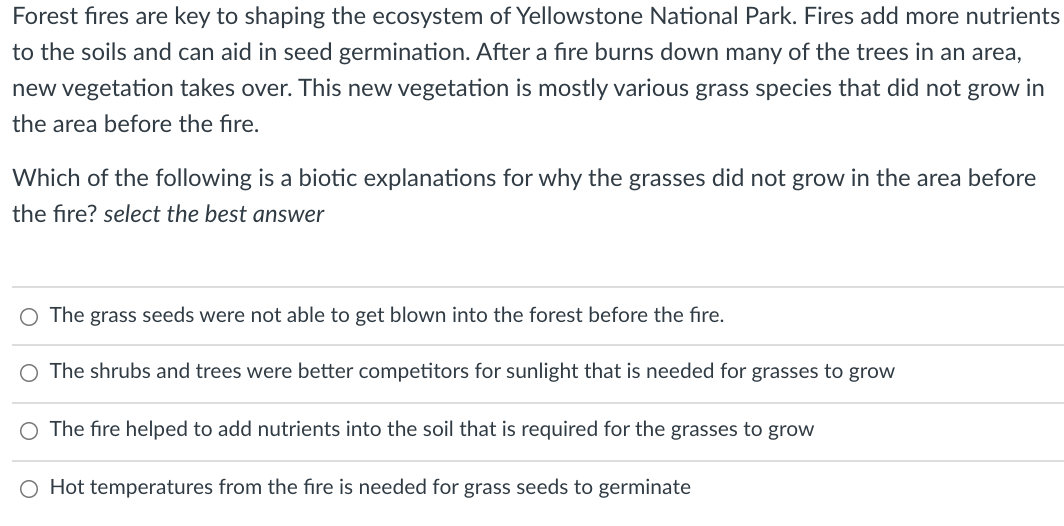 Forest fires are key to shaping the ecosystem of Yellowstone National Park. Fires add more nutrients
to the soils and can aid in seed germination. After a fire burns down many of the trees in an area,
new vegetation takes over. This new vegetation is mostly various grass species that did not grow in
the area before the fire.
Which of the following is a biotic explanations for why the grasses did not grow in the area before
the fire? select the best answer
O The grass seeds were not able to get blown into the forest before the fire.
O The shrubs and trees were better competitors for sunlight that is needed for grasses to grow
The fire helped to add nutrients into the soil that is required for the grasses to grow
O Hot temperatures from the fire is needed for grass seeds to germinate
