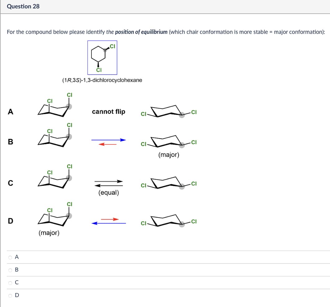 Question 28
For the compound below please identify the position of equilibrium (which chair conformation is more stable = major conformation):
CI
CI
(1R,3S)-1,3-dichlorocyclohexane
CI
CI
A
B
C
D
CI
(major)
А
ABCD
cannot flip
CI
CI-
(equal)
(major)
CI