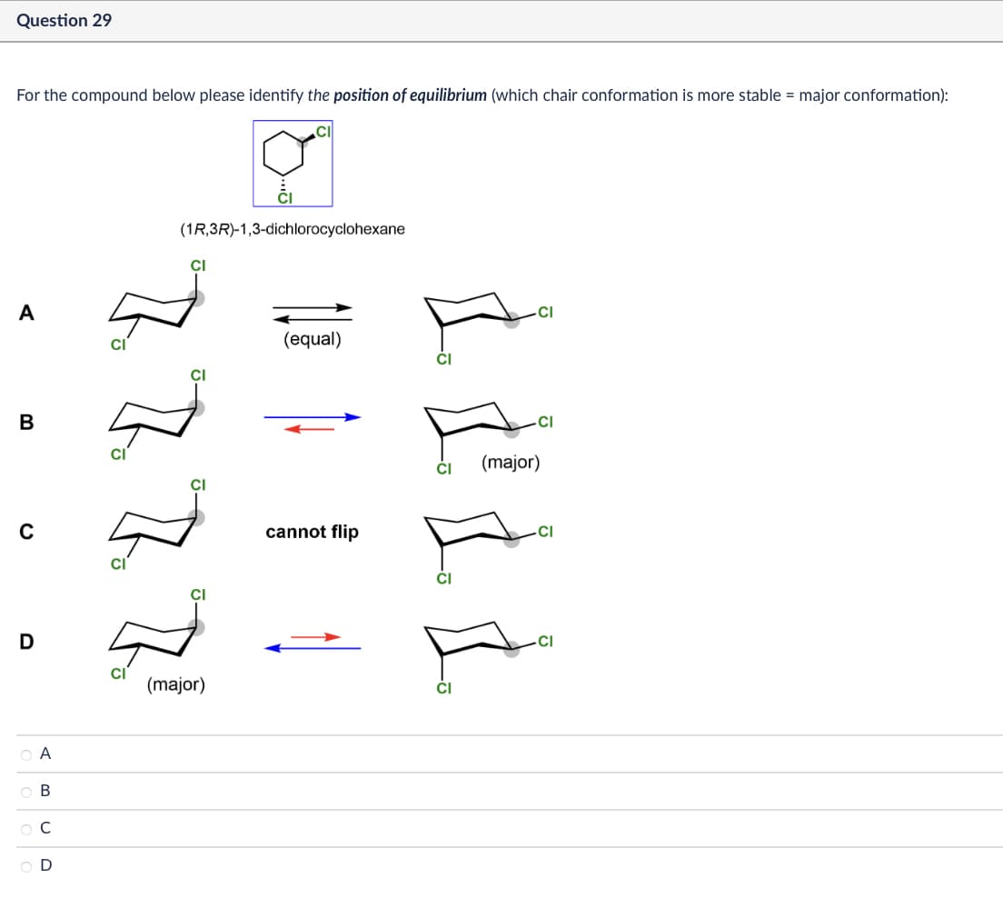 Question 29
For the compound below please identify the position of equilibrium (which chair conformation is more stable = major conformation):
A
B
0
(1R,3R)-1,3-dichlorocyclohexane
Cl
CI
D
(major)
ABCD
OA
OB
Ос
OD
CI
(equal)
cannot flip
.CI
CI
(major)
CI
CI