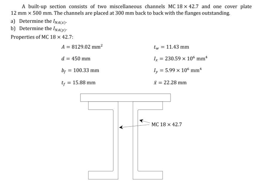 A built-up section consists of two miscellaneous channels MC 18 × 42.7 and one cover plate
12 mm x 500 mm. The channels are placed at 300 mm back to back with the flanges outstanding.
a) Determine the Ina(x)-
b) Determine the Inav)-
Properties of MC 18 × 42.7:
A = 8129.02 mm²
tw = 11.43 mm
d = 450 mm
Ix = 230.59 x 106 mm*
br = 100.33 mm
ly = 5.99 x 10° mm*
%3D
tf = 15.88 mm
x = 22.28 mm
MC 18 × 42.7
