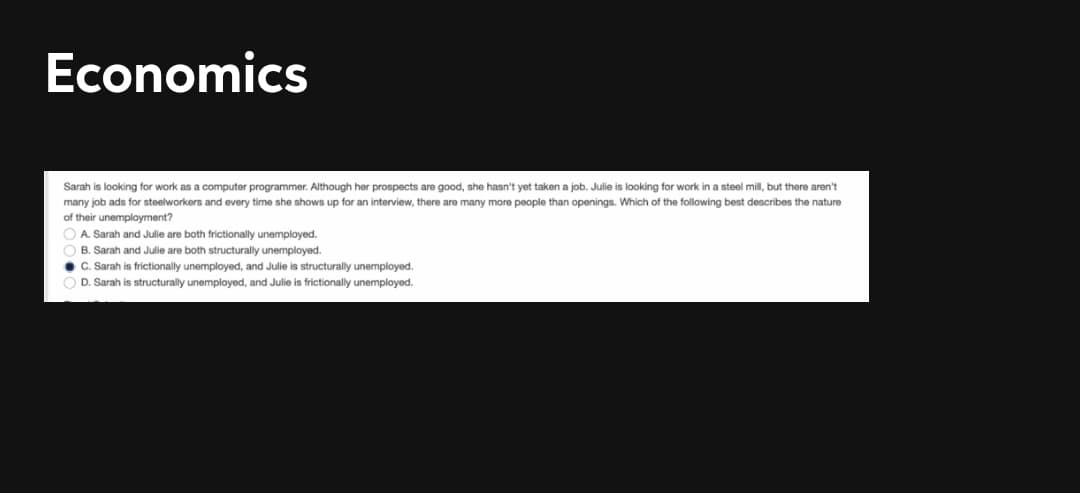 Economics
Sarah is looking for work as a computer programmer. Although her prospects are good, she hasn't yet taken a job. Julie is looking for work in a steel mil, but there aren't
many job ads for steelworkers and every time she shows up for an interview, there are many more people than openings. Which of the following best describes the nature
of their unemployment?
A. Sarah and Julie are both frictionally unemployed.
B. Sarah and Julie are both structurally unemployed.
C. Sarah is frictionally unemployed, and Julie is structurally unemployed.
D. Sarah is structurally unemployed, and Julie is frictionally unemployed.
