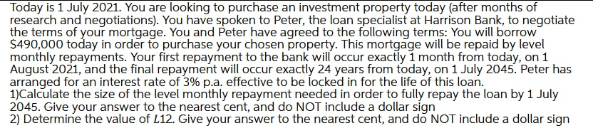 Today is 1 July 2021. You are looking to purchase an investment property today (after months of
research and negotiations). You have spoken to Peter, the loan specialist at Harrison Bank, to negotiate
the terms of your mortgage. You and Peter have agreed to the following terms: You will borrow
S490,000 today in order to purchase your chosen property. This mortgage will be repaid by level
monthly repayments. Your first repayment to the bank will occur exactly 1 month from today, on 1
August 2021, and the final repayment will occur exactly 24 years from today, on 1 July 2045. Peter has
arranged for an interest rate of 3% p.a. effective to be locked in for the life of this loan.
1)Calculate the size of the level monthly repayment needed in order to fully repay the loan by 1 July
2045. Give your answer to the nearest cent, and do NOT include a dollar sígn
2) Determine the value of L12. Give your answer to the nearest cent, and do NOT include a dollar sign
