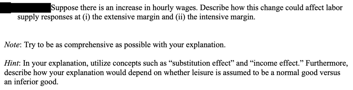 Suppose there is an increase in hourly wages. Describe how this change could affect labor
supply responses at (i) the extensive margin and (ii) the intensive margin.
Note: Try to be as comprehensive as possible with your explanation.
Hint: In your explanation, utilize concepts such as "substitution effect" and "income effect." Furthermore,
describe how your explanation would depend on whether leisure is assumed to be a normal good versus
an inferior good.