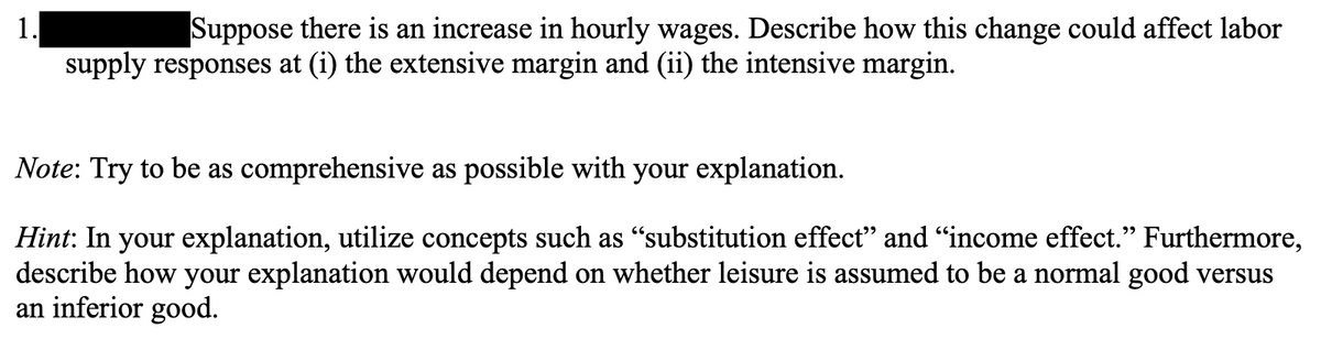 1.
Suppose there is an increase in hourly wages. Describe how this change could affect labor
supply responses at (i) the extensive margin and (ii) the intensive margin.
Note: Try to be as comprehensive as possible with your explanation.
Hint: In your explanation, utilize concepts such as "substitution effect" and "income effect." Furthermore,
describe how your explanation would depend on whether leisure is assumed to be a normal good versus
an inferior good.