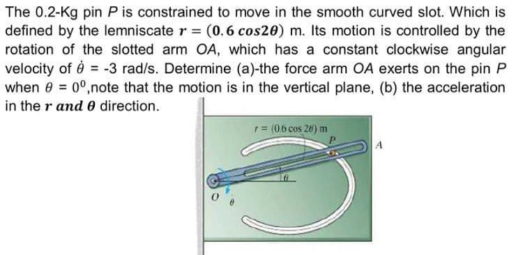 The 0.2-Kg pin P is constrained to move in the smooth curved slot. Which is
defined by the lemniscate r = (0.6 cos20) m. Its motion is controlled by the
rotation of the slotted arm OA, which has a constant clockwise angular
velocity of 0 = -3 rad/s. Determine (a)-the force arm OA exerts on the pin P
when 8 = 0°,note that the motion is in the vertical plane, (b) the acceleration
in the r and0 direction.
1= (0.6 cos 26) m
A
