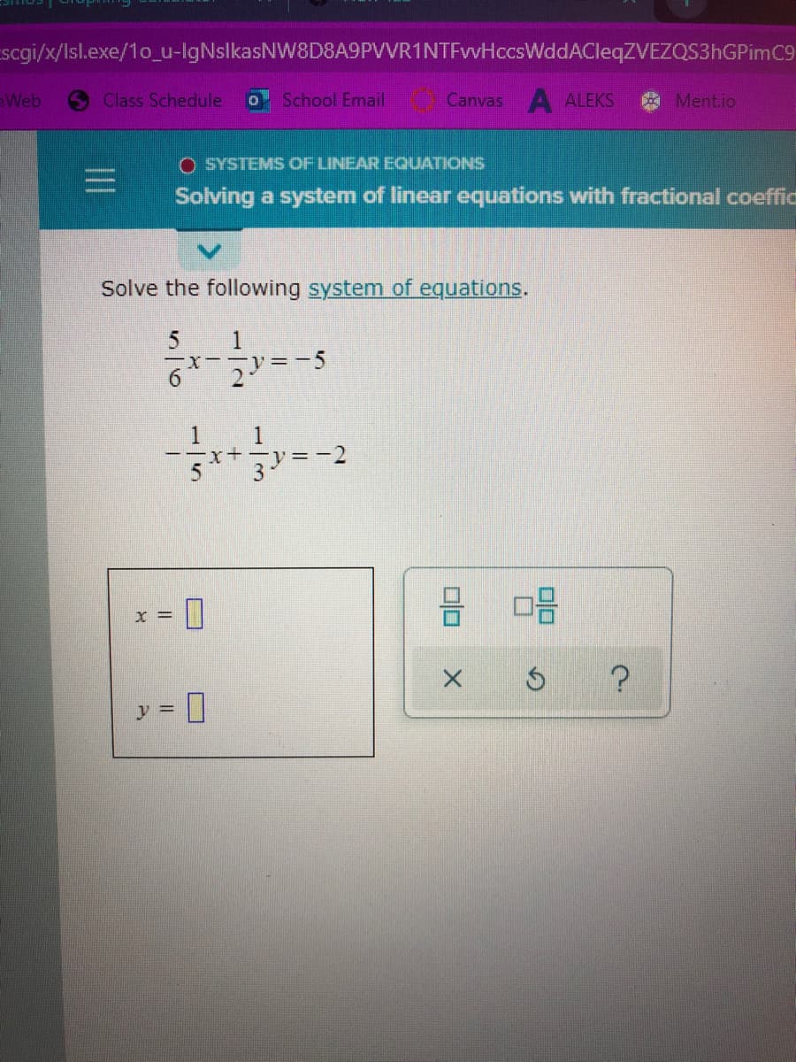 scgi/x/Isl.exe/1o_u-lgNslkasNW8D8A9PVVR1NTFvvHccsWddACleqZVEZQS3hGPimC9
Web
Class Schedule
School Email
Canvas ALEKS
Ment.io
O SYSTEMS OF LINEAR EQUATIONS
Solving a system of linear equations with fractional coeffic
Solve the following system of equations.
1
-X-- = -5
1
--x+- y=-2
3-
1
= X
?
y =
olo
