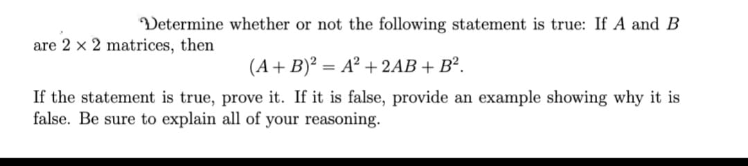 Determine whether or not the following statement is true: If A and B
are 2 × 2 matrices, then
(A+B)² = A² + 2AB + B².
If the statement is true, prove it. If it is false, provide an example showing why it is
false. Be sure to explain all of your reasoning.
