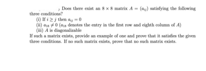 » Does there exist an 8 x 8 matrix A = (ais) satisfying the following
three conditions?
(i) If i > j then aj = 0
(ii) a1s #0 (a18 denotes the entry in the first row and eighth column of A)
(iii) A is diagonalizable
If such a matrix exists, provide an example of one and prove that it satisfies the given
three conditions. If no such matrix exists, prove that no such matrix exists.
