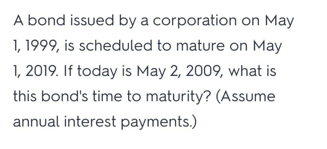 A bond issued by a corporation on May
1, 1999, is scheduled to mature on May
1, 2019. If today is May 2, 2009, what is
this bond's time to maturity? (Assume
annual interest payments.)
