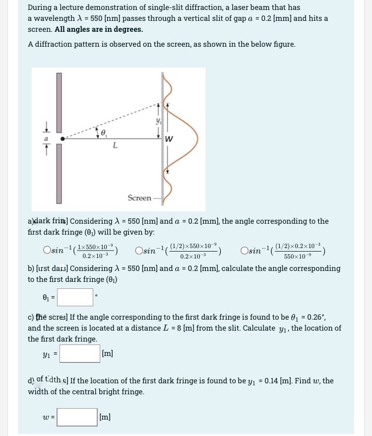 During a lecture demonstration of single-slit diffraction, a laser beam that has
a wavelength X = 550 [nm] passes through a vertical slit of gap a = 0.2 [mm] and hits a
screen. All angles are in degrees.
A diffraction pattern is observed on the screen, as shown in the below figure.
0,
w =
L
[m]
Screen
a)dark frin:] Considering λ = 550 [nm] and a = 0.2 [mm], the angle corresponding to the
first dark fringe (0₁) will be given by:
Osin-1(1x550x10
Osin ¹(
0.2x10-³
b) [irst dars] Considering λ = 550 [nm] and a = 0.2 [mm], calculate the angle corresponding
to the first dark fringe (0₁)
0₁ =
c) the scres] If the angle corresponding to the first dark fringe is found to be 0₁ = 0.26°,
and the screen is located at a distance L = 8 [m] from the slit. Calculate y₁, the location of
the first dark fringe.
Y1 =
[m]
Y₁
W
(1/2)×550×10-⁹.
0.2x10-³
d) of tidth c] If the location of the first dark fringe is found to be y₁ = 0.14 [m]. Find w, the
width of the central bright fringe.
Osin-1((1/2)×0.2×10−³.
550X10-9