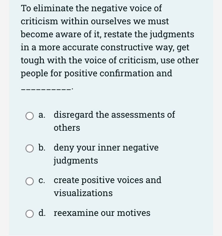 To eliminate the negative voice of
criticism within ourselves we must
become aware of it, restate the judgments
in a more accurate constructive way, get
tough with the voice of criticism, use other
people for positive confirmation and
a. disregard the assessments of
others
b. deny your inner negative
judgments
O c. create positive voices and
visualizations
O d. reexamine our motives