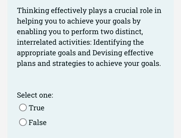 Thinking effectively plays a crucial role in
helping you to achieve your goals by
enabling you to perform two distinct,
interrelated activities: Identifying the
appropriate goals and Devising effective
plans and strategies to achieve your goals.
Select one:
True
O False