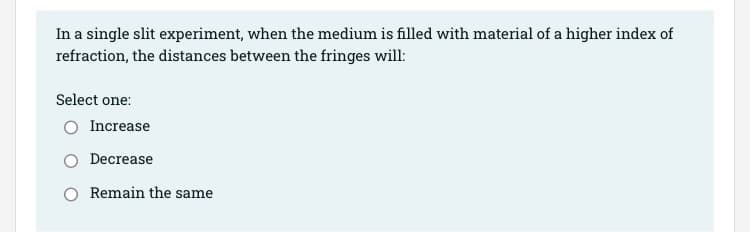 In a single slit experiment, when the medium is filled with material of a higher index of
refraction, the distances between the fringes will:
Select one:
O Increase
Decrease
Remain the same