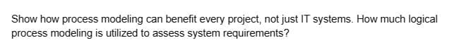 Show how process modeling can benefit every project, not just IT systems. How much logical
process modeling is utilized to assess system requirements?