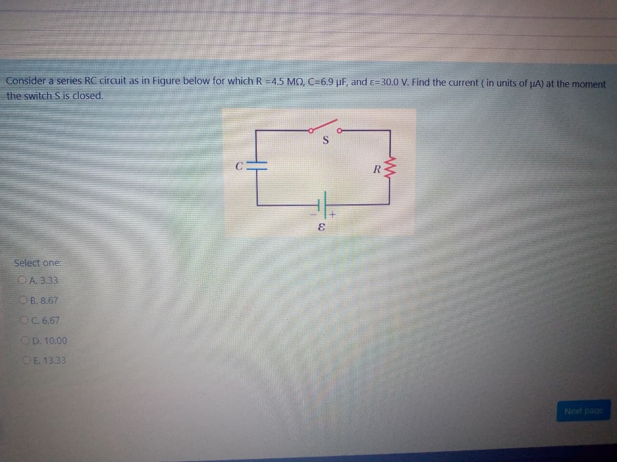 Consider a series RC circuit as in Figure below for which R =4.5 MQ, C=6.9 µF, and ɛ=30.0 V. Find the current ( in units of uA) at the moment
the switch S is closed.
R
Select one:
OA. 3.33
OB. 8.67
OC.6.67
OD. 10.00
OE. 13.33
Next page
