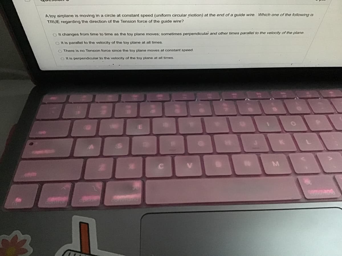 A toy airplane is moving in a circle at constant speed (uniform circular motion) at the end of a guide wire. Which one of the following is
TRUE regarding the direction of the Tension force of the guide wire?
O It changes from time to time as the toy plane moves; sometimes perpendicular and other times parallel to the velocity of the plane.
O Il is parallel to the velocity of the toy plane at all times.
O There is no Tension force since the toy plane moves at constant speed.
O It is perpendicular to the velocity of the toy plane at all times
424
V.
M
Opion
Comman
Contror
