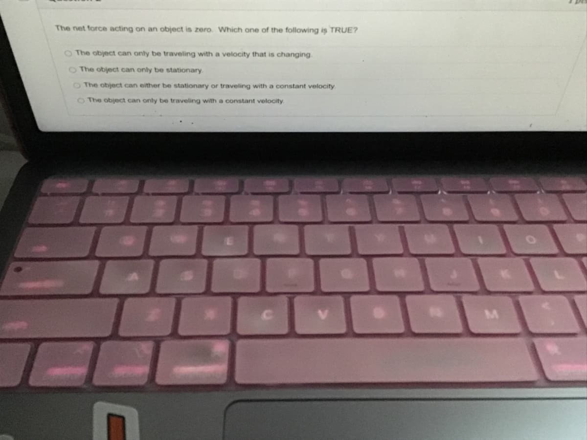 The net force acting on an object is zero. Which one of the following is TRUE?
O The object can only be traveling with a velocity that is changing.
OThe object can only be stationary
O The object can either be stationary or traveling with a constant velocity
O The object can only be traveling with a constant velocity
