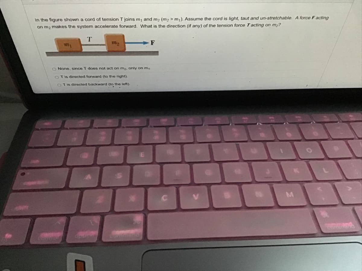In the figure shown a cord of tension T joins m, and m2 (m2 > m,). Assume the cord is light, taut and un-stretchable. A force F acting
on m2 makes the system accelerate forward. What is the direction (if any) of the tension force T acting on m2?
T.
m2
F
my
O None, since T does not act on m2, only on m,
Tis directed forward (to the right).
O T is directed backward (to the left).
K
