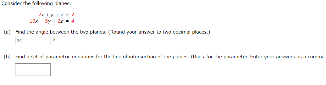 Consider the following planes.
-2x + y + z = 2
10x - 5y + 2z = 4
(a) Find the angle between the two planes. (Round your answer to two decimal places.)
34
(b) Find a set of parametric equations for the line of intersection of the planes. (Use t for the parameter. Enter your answers as a comma-
