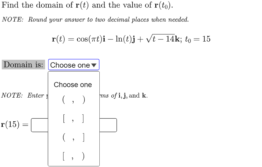 Find the domain of r(t) and the value of r(to).
NOTE: Round your answer to two decimal places when needed.
Domain is: Choose one
Choose one
NOTE: Enter
(₂ )
[, ]
r(15) =
=
(, ]
[, )
r(t) = cos(πt)i — ln(t)j + √t − 14k; to = 15
-
ms of i, j, and k.