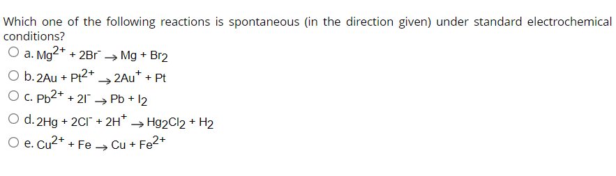 Which one of the following reactions is spontaneous (in the direction given) under standard electrochemical
conditions?
O a. Mg2+
+ 2Br
→ Mg + Br2
O b. 2Au + Pt2+ 2Au* + Pt
O C. Pb2+ + 21
→ Pb + 12
O d. 2Hg + 2CI + 2H* → Hg2Cl2 + H2
O e. Cu2+ + Fe → Cu + Fe2*
